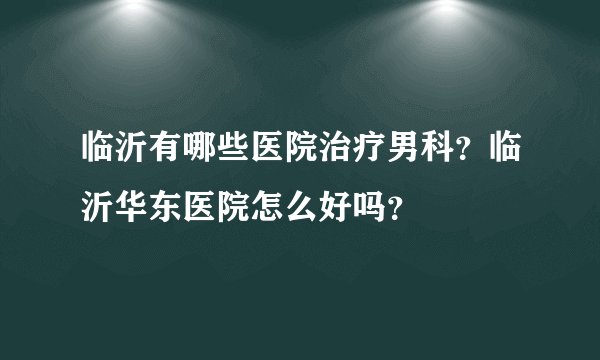 临沂有哪些医院治疗男科？临沂华东医院怎么好吗？