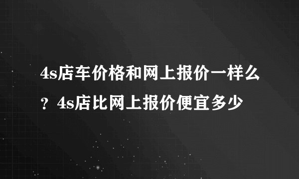 4s店车价格和网上报价一样么？4s店比网上报价便宜多少