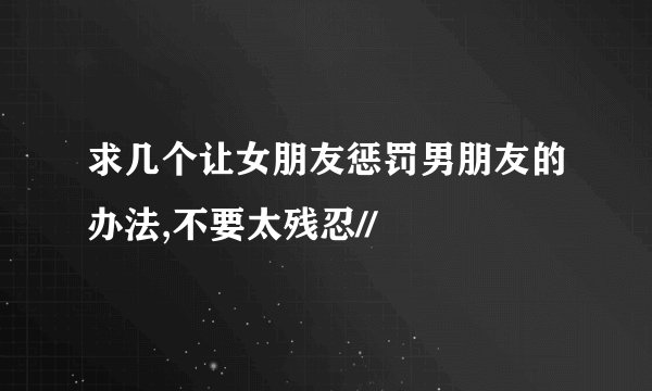 求几个让女朋友惩罚男朋友的办法,不要太残忍//