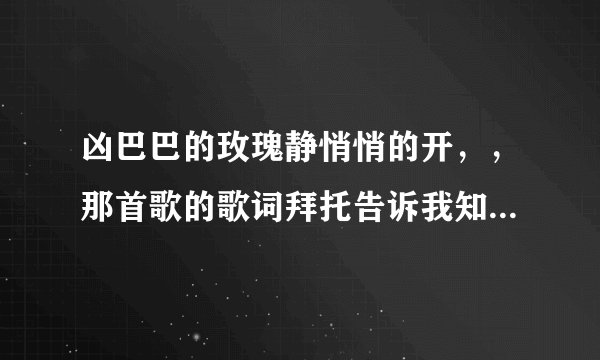 凶巴巴的玫瑰静悄悄的开,,那首歌的歌词拜托告诉我知道的朋友。。。。。。。。。。。