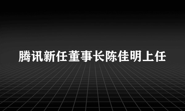 腾讯新任董事长陈佳明上任
