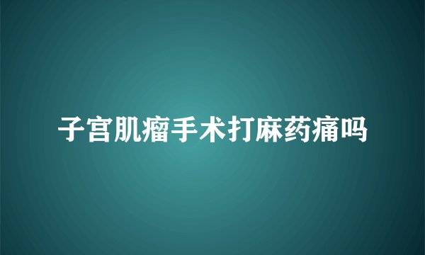 子宫肌瘤手术打麻药痛吗