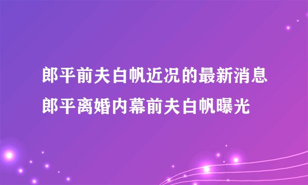 郎平前夫白帆近况的最新消息郎平离婚内幕前夫白帆曝光