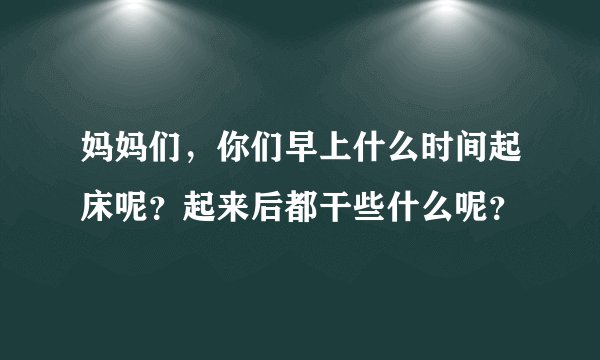 妈妈们,你们早上什么时间起床呢?起来后都干些什么呢?