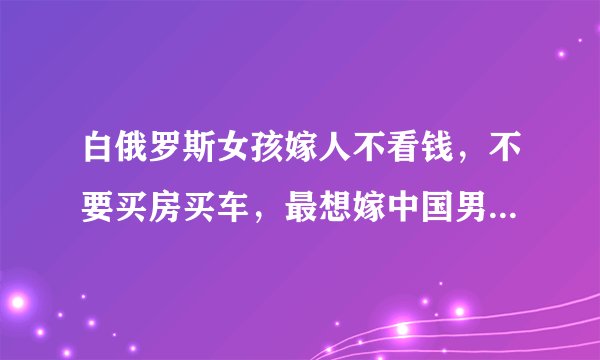 白俄罗斯女孩嫁人不看钱,不要买房买车,最想嫁中国男生:好娶吗