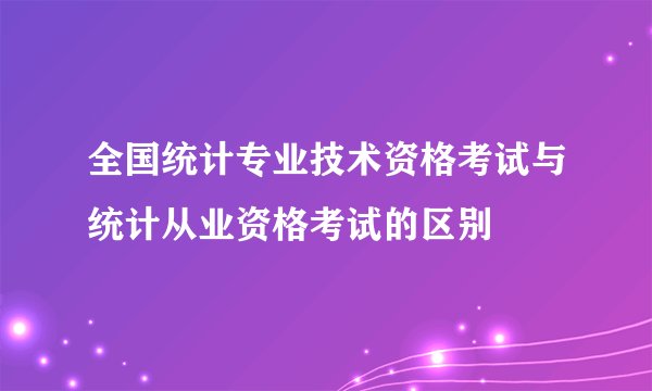 全国统计专业技术资格考试与统计从业资格考试的区别