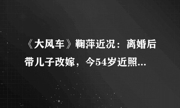 《大风车》鞠萍近况：离婚后带儿子改嫁，今54岁近照老得认不出