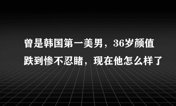 曾是韩国第一美男，36岁颜值跌到惨不忍睹，现在他怎么样了