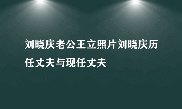 刘晓庆老公王立照片刘晓庆历任丈夫与现任丈夫