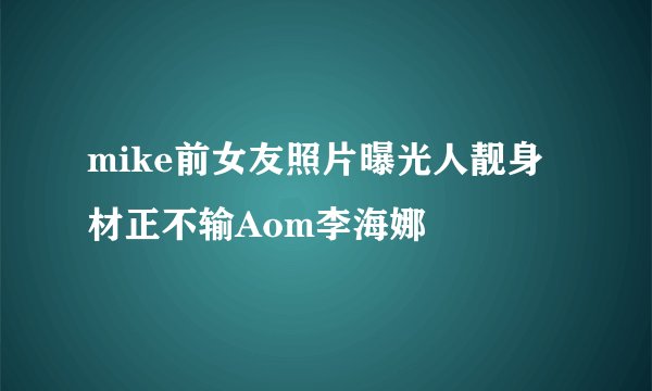 mike前女友照片曝光人靓身材正不输Aom李海娜