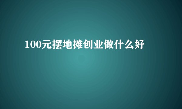 100元摆地摊创业做什么好