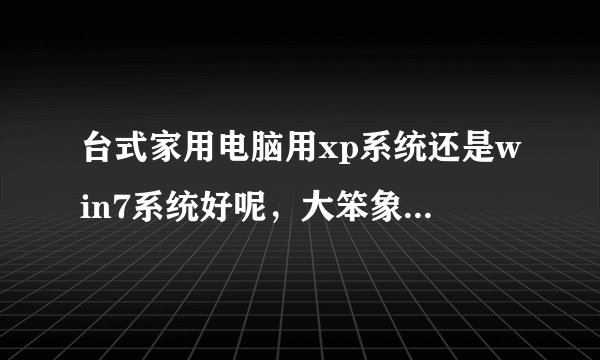 台式家用电脑用xp系统还是win7系统好呢，大笨象系统好用吗