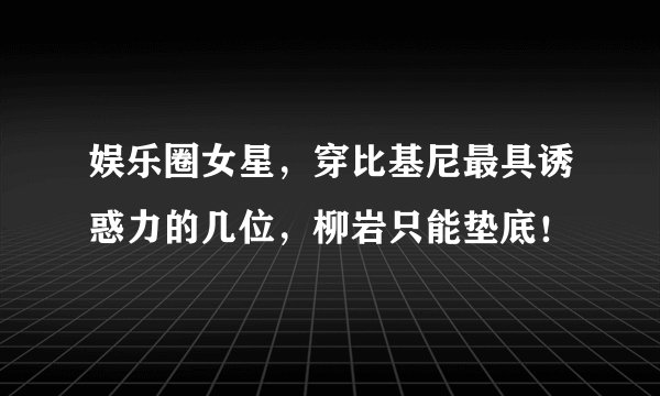 娱乐圈女星，穿比基尼最具诱惑力的几位，柳岩只能垫底！