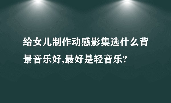 给女儿制作动感影集选什么背景音乐好,最好是轻音乐?