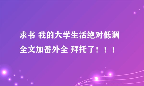 求书 我的大学生活绝对低调 全文加番外全 拜托了！！！
