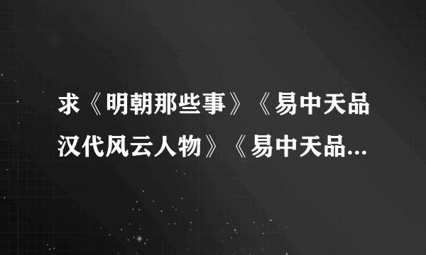 求《明朝那些事》《易中天品汉代风云人物》《易中天品三国》 TXT格式 要全集