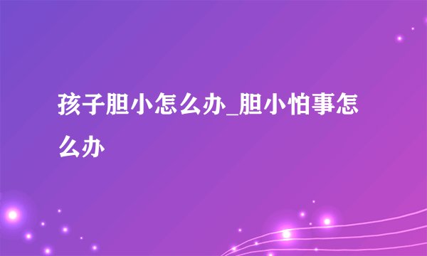 孩子胆小怎么办_胆小怕事怎么办