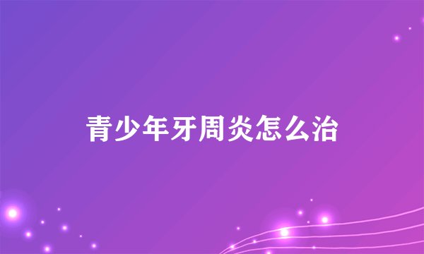 青少年牙周炎怎么治