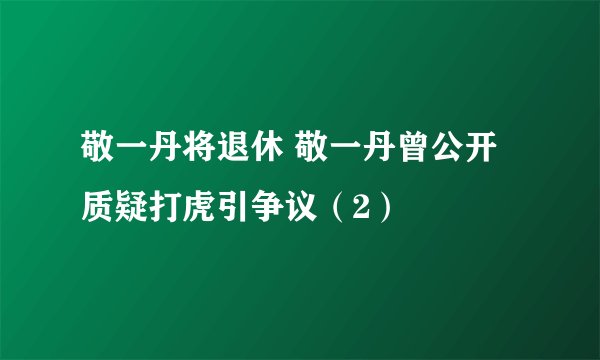 敬一丹将退休 敬一丹曾公开质疑打虎引争议(2)