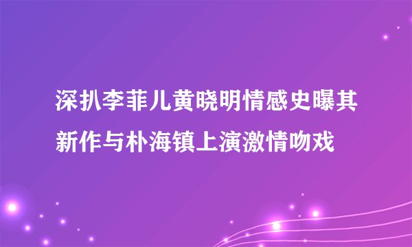 深扒李菲儿黄晓明情感史曝其新作与朴海镇上演激情吻戏