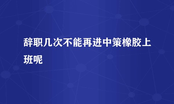 辞职几次不能再进中策橡胶上班呢