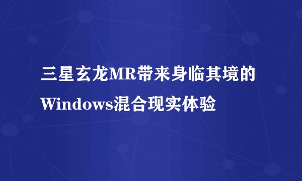 三星玄龙MR带来身临其境的Windows混合现实体验