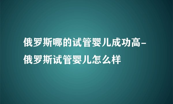 俄罗斯哪的试管婴儿成功高-俄罗斯试管婴儿怎么样
