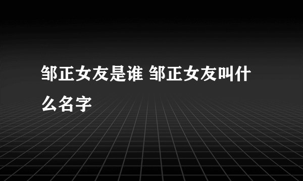 邹正女友是谁 邹正女友叫什么名字