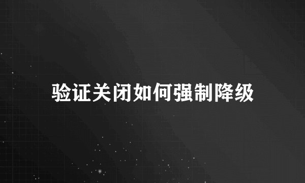 验证关闭如何强制降级