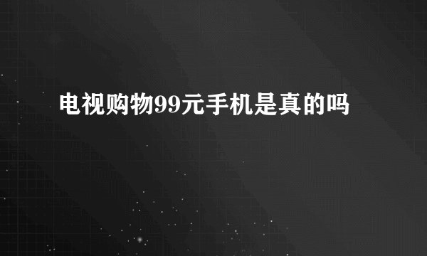 电视购物99元手机是真的吗