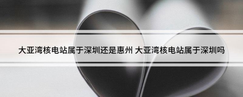大亚湾核电站属于深圳还是惠州 大亚湾核电站属于深圳吗