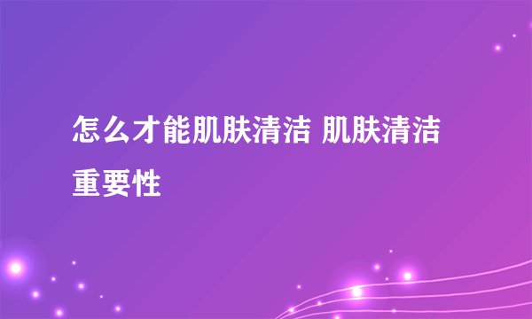 怎么才能肌肤清洁 肌肤清洁重要性