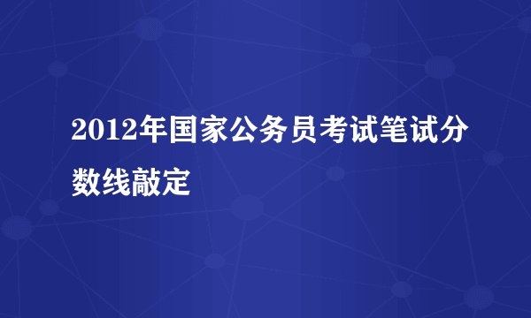 2012年国家公务员考试笔试分数线敲定