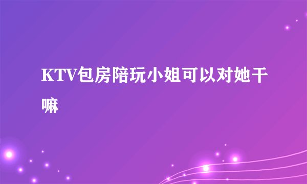 KTV包房陪玩小姐可以对她干嘛