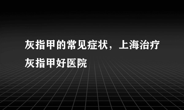 灰指甲的常见症状，上海治疗灰指甲好医院