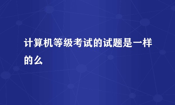 计算机等级考试的试题是一样的么