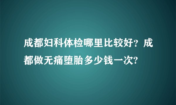 成都妇科体检哪里比较好？成都做无痛堕胎多少钱一次?