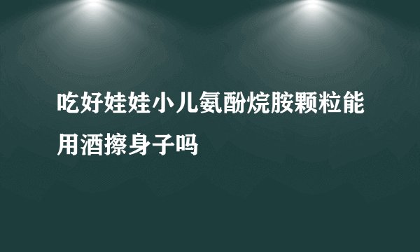 吃好娃娃小儿氨酚烷胺颗粒能用酒擦身子吗