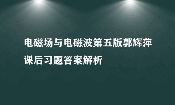 电磁场与电磁波第五版郭辉萍课后习题答案解析