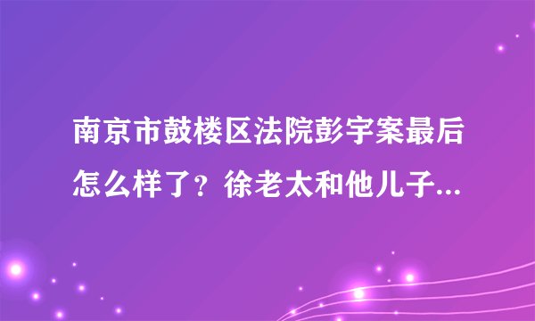 南京市鼓楼区法院彭宇案最后怎么样了？徐老太和他儿子受到处罚了吗？还有那个法官？