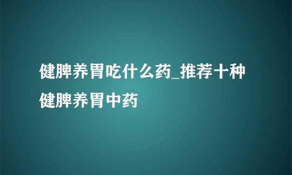 健脾养胃吃什么药_推荐十种健脾养胃中药