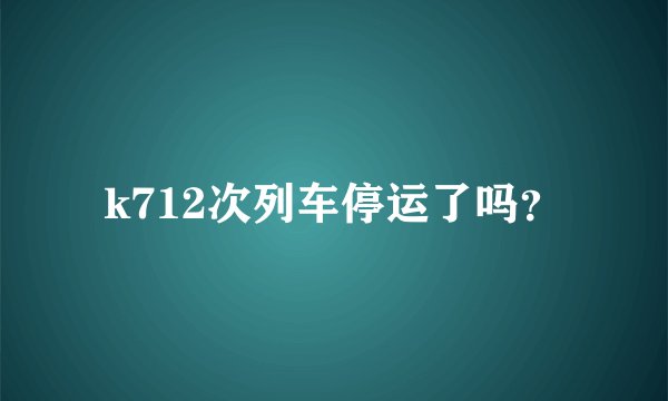 k712次列车停运了吗？