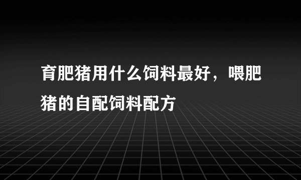 育肥猪用什么饲料最好，喂肥猪的自配饲料配方