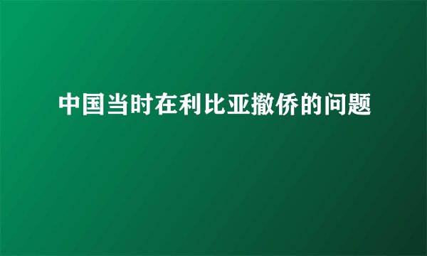 中国当时在利比亚撤侨的问题