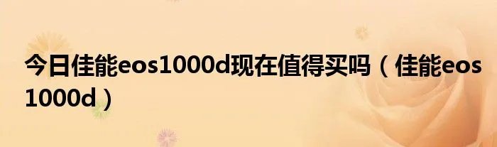 今日佳能eos1000d现在值得买吗(佳能eos1000d)