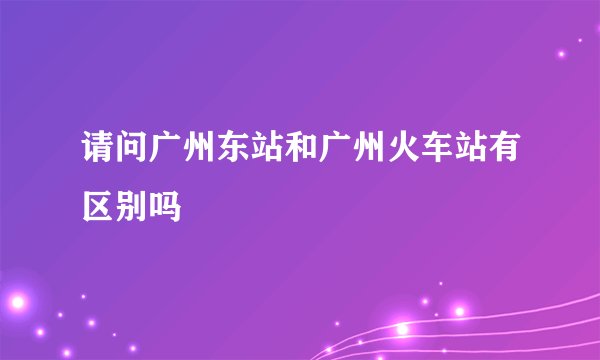 请问广州东站和广州火车站有区别吗