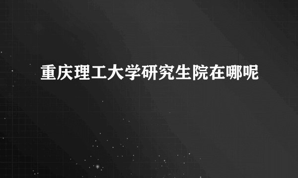 重庆理工大学研究生院在哪呢