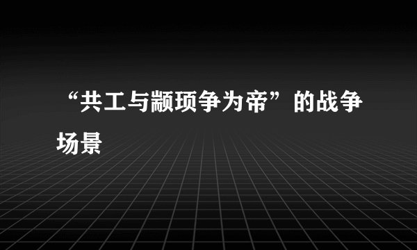 “共工与颛顼争为帝”的战争场景