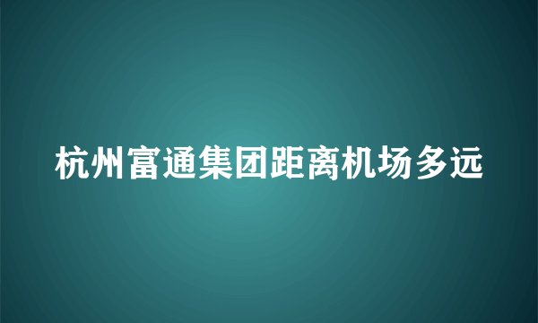 杭州富通集团距离机场多远