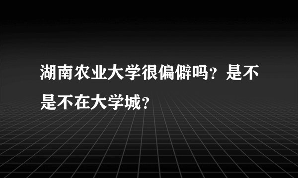 湖南农业大学很偏僻吗?是不是不在大学城?